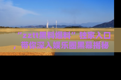 “zztt黑料爆料”独家入口，带你深入娱乐圈黑幕揭秘