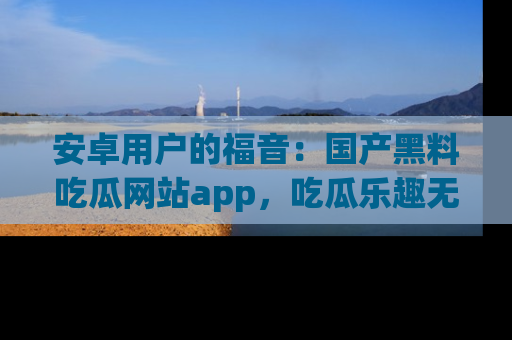 安卓用户的福音:国产黑料吃瓜网站app,吃瓜乐趣无穷尽!