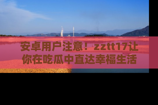 安卓用户注意!zztt17让你在吃瓜中直达幸福生活