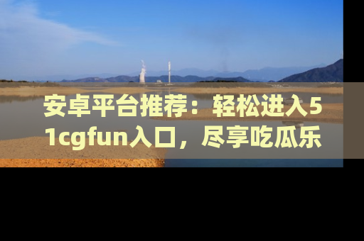 安卓平台推荐:轻松进入51cgfun入口,尽享吃瓜乐趣