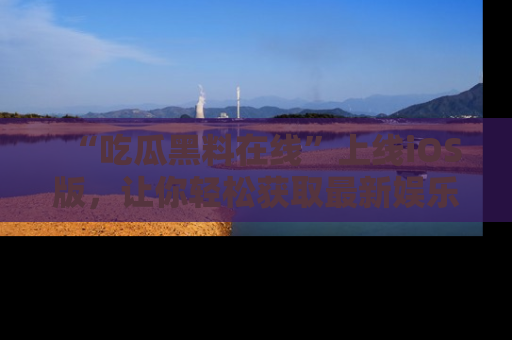 “吃瓜黑料在线”上线iOS版，让你轻松获取最新娱乐新闻