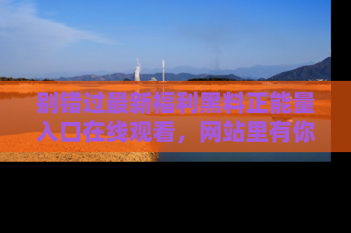 别错过最新福利黑料正能量入口在线观看,网站里有你想看的所有秘密!
