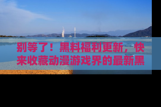 别等了！黑料福利更新，快来收藏动漫游戏界的最新黑料吧！