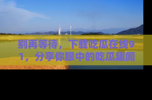 别再等待,下载吃瓜在线91,分享你眼中的吃瓜趣闻吧!
