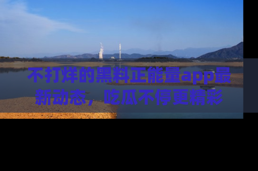 不打烊的黑料正能量app最新动态,吃瓜不停更精彩