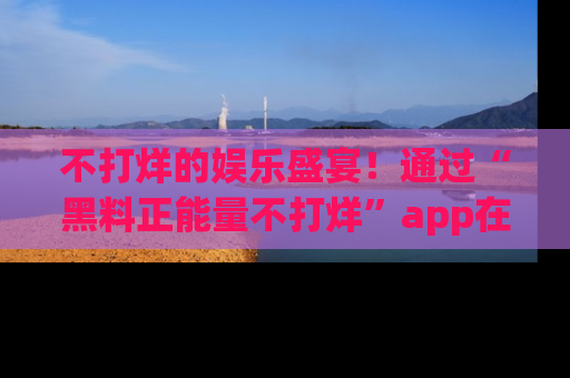 不打烊的娱乐盛宴！通过“黑料正能量不打烊”app在线观看最新内容，链接在此，不容错过！