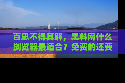 百思不得其解,黑料网什么浏览器最适合?免费的还要能吃瓜太难了!