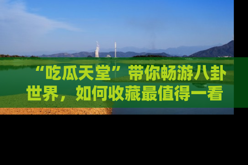 “吃瓜天堂”带你畅游八卦世界，如何收藏最值得一看的趣闻？