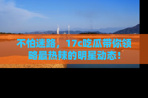 不怕迷路，17c吃瓜带你领略最热辣的明星动态！