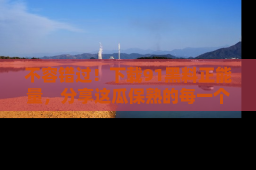 不容错过！下载91黑料正能量，分享这瓜保熟的每一个瞬间！