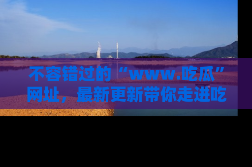 不容错过的“www.吃瓜”网址，最新更新带你走进吃瓜新时尚
