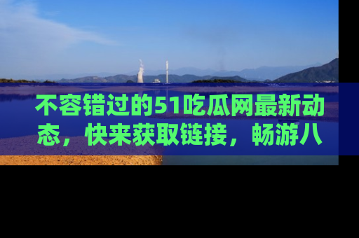 不容错过的51吃瓜网最新动态，快来获取链接，畅游八卦世界！