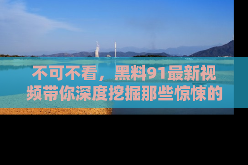 不可不看,黑料91最新视频带你深度挖掘那些惊悚的黑料内幕!