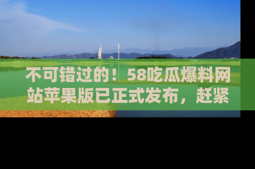 不可错过的！58吃瓜爆料网站苹果版已正式发布，赶紧体验！