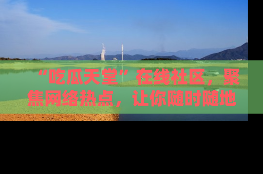 “吃瓜天堂”在线社区，聚焦网络热点，让你随时随地吃瓜不停