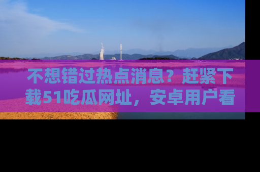 不想错过热点消息？赶紧下载51吃瓜网址，安卓用户看这边！