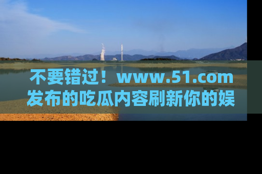 不要错过!www.51.com发布的吃瓜内容刷新你的娱乐认知