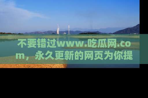 不要错过www.吃瓜网.com,永久更新的网页为你提供吃瓜盛宴!
