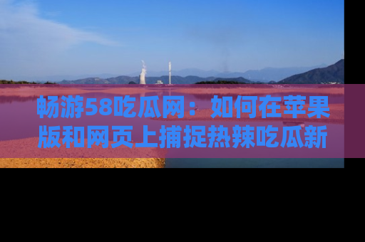 畅游58吃瓜网:如何在苹果版和网页上捕捉热辣吃瓜新闻?