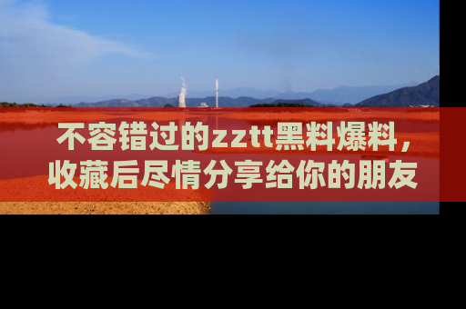 不容错过的zztt黑料爆料，收藏后尽情分享给你的朋友