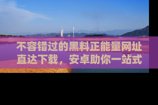 不容错过的黑料正能量网址直达下载，安卓助你一站式吃瓜体验！