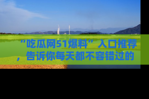 “吃瓜网51爆料”入口推荐，告诉你每天都不容错过的娱乐八卦！