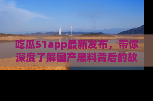 吃瓜51app最新发布,带你深度了解国产黑料背后的故事!