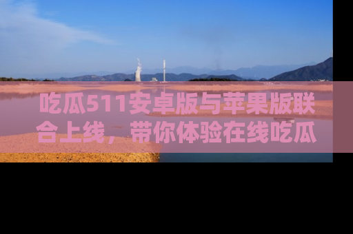 吃瓜511安卓版与苹果版联合上线,带你体验在线吃瓜新天地