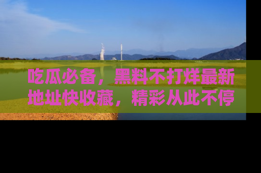 吃瓜必备,黑料不打烊最新地址快收藏,精彩从此不停!
