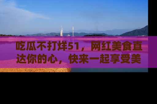 吃瓜不打烊51，网红美食直达你的心，快来一起享受美好时光！