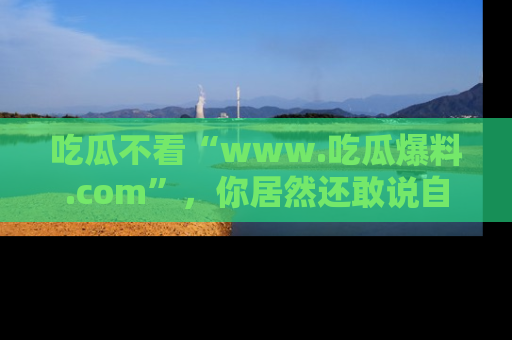 吃瓜不看“www.吃瓜爆料.com”，你居然还敢说自己是吃瓜群众？