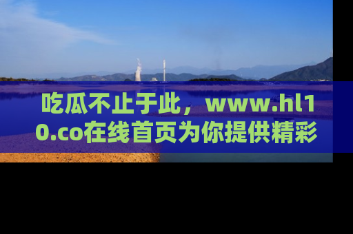 吃瓜不止于此，www.hl10.co在线首页为你提供精彩内幕