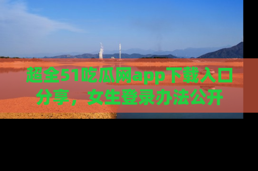 超全51吃瓜网app下载入口分享，女生登录办法公开