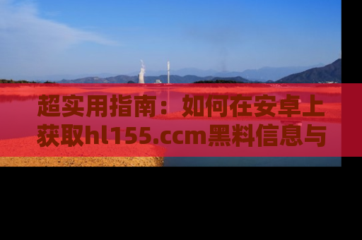 超实用指南:如何在安卓上获取hl155.ccm黑料信息与技巧