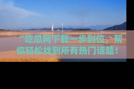 “吃瓜网下载一步到位，帮你轻松找到所有热门话题！”网址：www.chiguaw.com