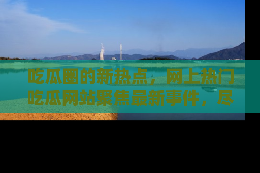 吃瓜圈的新热点，网上热门吃瓜网站聚焦最新事件，尽在吃瓜网站！