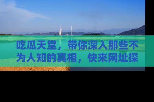 吃瓜天堂，带你深入那些不为人知的真相，快来网址探索吧！
