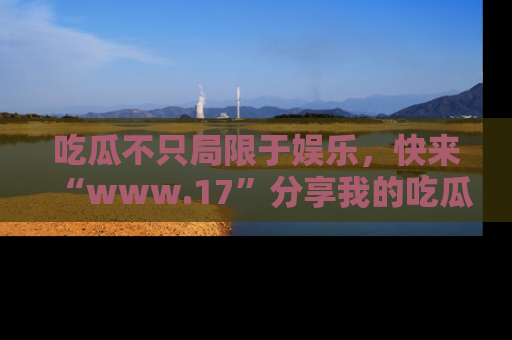 吃瓜不只局限于娱乐，快来“www.17”分享我的吃瓜技巧，成为社交圈的明星！