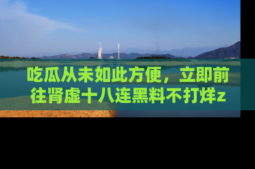 吃瓜从未如此方便，立即前往肾虚十八连黑料不打烊zzzttt，发现更多精彩，地址在这里！