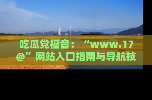 吃瓜党福音：“www.17@”网站入口指南与导航技巧全解析