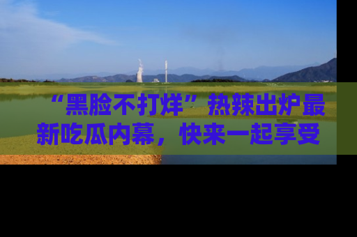 “黑脸不打烊”热辣出炉最新吃瓜内幕，快来一起享受这份乐趣吧！