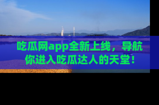 吃瓜网app全新上线，导航你进入吃瓜达人的天堂！