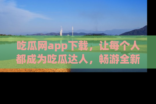 吃瓜网app下载，让每个人都成为吃瓜达人，畅游全新网页！