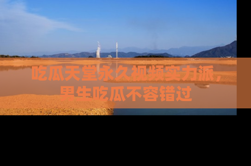 吃瓜天堂永久视频实力派，男生吃瓜不容错过