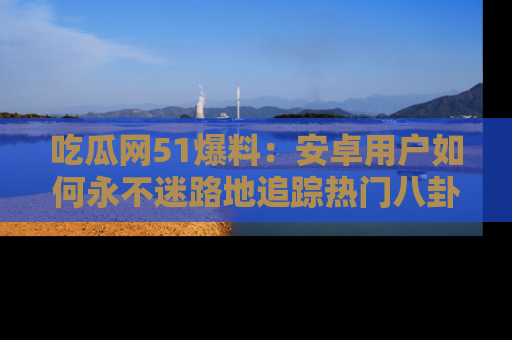 吃瓜网51爆料：安卓用户如何永不迷路地追踪热门八卦信息
