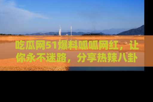 吃瓜网51爆料呱呱网红，让你永不迷路，分享热辣八卦速递！