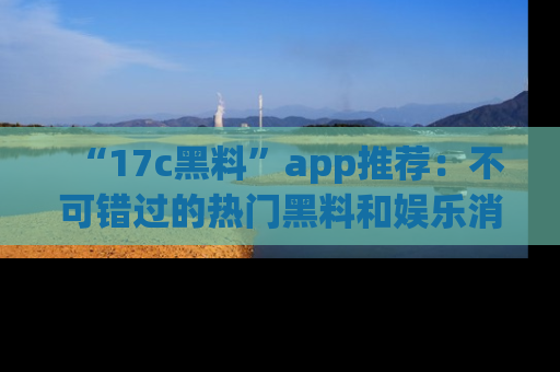 “17c黑料”app推荐:不可错过的热门黑料和娱乐消息