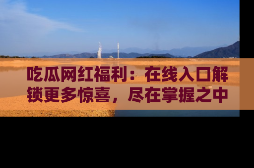 吃瓜网红福利：在线入口解锁更多惊喜，尽在掌握之中