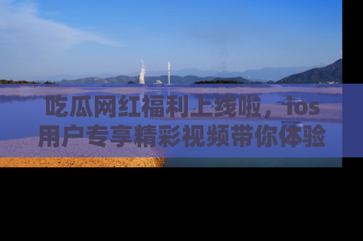 吃瓜网红福利上线啦,ios用户专享精彩视频带你体验乐趣!