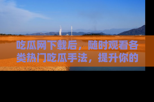 吃瓜网下载后,随时观看各类热门吃瓜手法,提升你的社交技能!